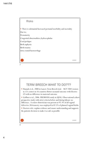 6/7/1441
4
Risks
— There is substantial Increased perinatal morbidity and mortality
Due to;
Prematurity
Congenital abnormalities; hydrocephalus
Cord prolapse
Birth asphyxia
Birth trauma
intra-cranial haemorrhage
2/29/207
7
TERM BREECH WHAT TO DO???
2/29/20
— Hannah et al., 2000 in Lancet.Term Breech trial: RCT 2083 women
in 121 centers in 16 countries Better neonatal outcome with Elective
CS with no difference in maternal outcome
— Goffinet et al., 2006. PREMODA study inAJOG. Observational cohort
prospective study with strict criteria before and during labour: no
difference. A senior obstetrician was present at 92.3% of all vaginal
deliveries. Pelviometry was employed in 82.5% of planned vaginal births
— Doctors role: explain evidence and ensure understanding and supports
the patients decision to make it as safe as possible
8
8
 
