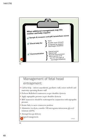 6/7/1441
48
95 2/29/20
95
Management of fetal head
entrapment:
— Call for help – inform anaesthetist, paediatric staff, senior midwife and
maternity operating theatre staff
— Perform McRobert's manoeuvre as per shoulder dystocia
— Apply suprapubic pressure as per shoulder dystocia
— MSV manoeuvre should be reattempted in conjunction with suprapubic
pressure
— Rotate baby to sacro–transverse position
— Administer tocolysis; consider 100 micrograms intravenous glyceryl
trinitrate (GTN)
— Attempt forceps delivery
— Surgical management.
2/29/2096
96
 