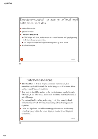 6/7/1441
49
Emergency surgical management of fetal head
entrapment includes:
— cervical incisions
— symphysiotomy
— Caesarean section
— If the baby is still alive, an alternative to cervical incision and symphysiotmy
is delivery by caesarean section.
— The baby will need to be supported and pushed up from below.
— Bracht manouver
2/29/2097
97
Duhrssen's incisions
— If the head fails to deliver despite additional manoeuvres, then
consideration should be made for performing cervical incisions.These
are known as Duhrssen's incisions.
— Ring forceps should be applied to the cervix in pairs, parallel to each
other at 2, 6 and 10 o'clock.An incision should be made between each
pair of forceps.
— The main difficulties when performing cervical incisions for head
entrapment at breech delivery are achieving adequate analgesia and
exposure.
— There is a significant risk of haemorrhage; the cervical incision may
extend upwards within the broad ligament causing broad ligament
haematoma.
2/29/2098
98
 