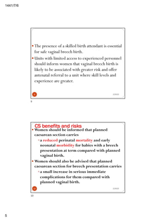 6/7/1441
5
2/29/20
— The presence of a skilled birth attendant is essential
for safe vaginal breech birth.
— Units with limited access to experienced personnel
should inform women that vaginal breech birth is
likely to be associated with greater risk and offer
antenatal referral to a unit where skill levels and
experience are greater.
9
9
CS benefits and risks
2/29/20
— Women should be informed that planned
caesarean section carries
—a reduced perinatal mortality and early
neonatal morbidity for babies with a breech
presentation at term compared with planned
vaginal birth.
— Women should also be advised that planned
caesarean section for breech presentation carries
—a small increase in serious immediate
complications for them compared with
planned vaginal birth.
10
10
 