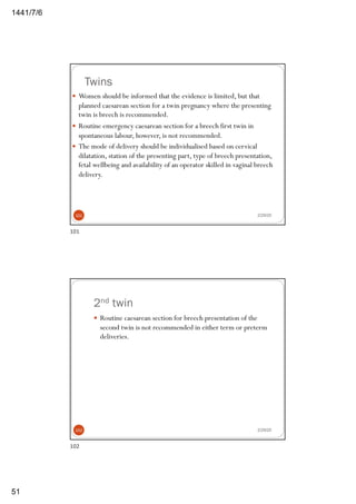 6/7/1441
51
Twins
2/29/20
— Women should be informed that the evidence is limited, but that
planned caesarean section for a twin pregnancy where the presenting
twin is breech is recommended.
— Routine emergency caesarean section for a breech first twin in
spontaneous labour, however, is not recommended.
— The mode of delivery should be individualised based on cervical
dilatation, station of the presenting part, type of breech presentation,
fetal wellbeing and availability of an operator skilled in vaginal breech
delivery.
101
101
2nd twin
2/29/20
— Routine caesarean section for breech presentation of the
second twin is not recommended in either term or preterm
deliveries.
102
102
 