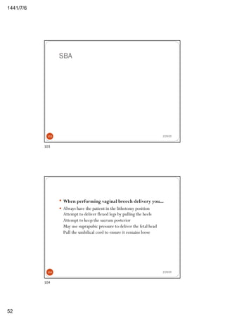 6/7/1441
52
SBA
2/29/20103
103
— When performing vaginal breech delivery you...
— Always have the patient in the lithotomy position
Attempt to deliver flexed legs by pulling the heels
Attempt to keep the sacrum posterior
May use suprapubic pressure to deliver the fetal head
Pull the umbilical cord to ensure it remains loose
2/29/20104
104
 