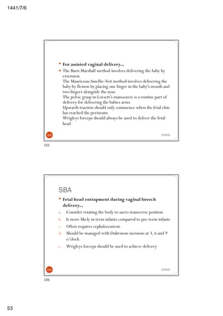 6/7/1441
53
— For assisted vaginal delivery...
— The Burn Marshall method involves delivering the baby by
extension
The Mauriceau-Smellie-Veit method involves delivering the
baby by flexion by placing one finger in the baby's mouth and
two fingers alongside the nose
The pelvic grasp in Lovsett’s manoeuvre is a routine part of
delivery for delivering the babies arms
Upwards traction should only commence when the fetal chin
has reached the perineum
Wrigleys forceps should always be used to deliver the fetal
head
2/29/20105
105
SBA
— Fetal head entrapment during vaginal breech
delivery...
a. Consider rotating the body to sacro-transverse position
b. Is more likely in term infants compared to pre-term infants
c. Often requires cephalocentesis
d. Should be managed with Duhrssens incisions at 3, 6 and 9
o’clock
e. Wrigleys forceps should be used to achieve delivery
2/29/20106
106
 