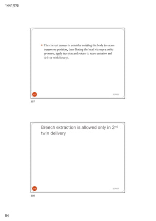 6/7/1441
54
— The correct answer is consider rotating the body to sacro-
transverse position, then flexing the head via supra pubic
pressure, apply traction and rotate to scaro anterior and
deliver with forceps.
2/29/20107
107
Breech extraction is allowed only in 2nd
twin delivery
2/29/20108
108
 