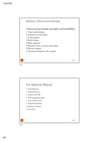 6/7/1441
59
Mother, Fetus and neonate
— Increased perinatal mortality and morbidity
ü Fetal malformation
üIntrauterine fetal death
üCord proplase
üBirth trauma,
üBirth asphysixa
üInfection, fetus, neonate and mother
üUterine rupture
üThromboembolism in the mother
2/29/20117
117
For Optimal Result
— Early diagnosis,
— Planned delivery
— Experienced staff
— Well equipped hospital
— Cross match 2 unit
— Adequate hydration
— Monitor in Labour
— Pain relief
2/29/20118
118
 