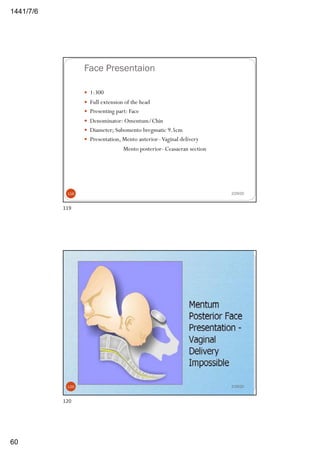 6/7/1441
60
Face Presentaion
— 1:300
— Full extension of the head
— Presenting part: Face
— Denominator: Omentum/Chin
— Diameter; Subomento bregmatic 9.5cm
— Presentation, Mento anterior–Vaginal delivery
Mento posterior- Ceasaeran section
2/29/20119
119
2/29/20120
120
 