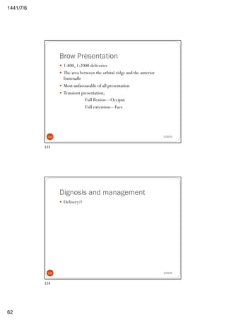 6/7/1441
62
Brow Presentation
— 1:800, 1:2000 deliveries
— The area between the orbital ridge and the anterior
fontenalle
— Most unfavourable of all presentation
— Transient presentation;
Full flexion—Occiput
Full extension---Face
2/29/20123
123
Dignosis and management
— Delivery??
2/29/20124
124
 