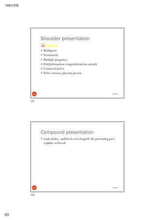 6/7/1441
63
Shoulder presentation
qCauses
— Multiparty
— Prematurity
— Multiple pregnancy
— Polyhydrmanious congenital uterine anomly
— Contacted pelvis
— Pelvic tumour, placenta previae
2/29/20125
125
Compound presentation
— Limb, limbs, umbilical cord alongside the presenting part;
cephalic or breech
2/29/20126
126
 