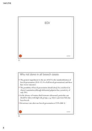 6/7/1441
8
ECV
2/29/2015
15
Why not done in all breech cases
2/29/20
— The greatest impediment to the use of ECV is the nonidentification of
breech presentation (20.0–32.5% of all breech presentations) and these
have worse outcomes
— The possibility of breech presentation should always be considered at
clinical examination although abdominal palpation has a sensitivity of
only 70%.
— In the absence of routine third trimester ultrasound, particular care
should be taken with high-risk groups, e.g. where a previous baby has
been breech
— Recurrence rate after one breech presentation is 9.9% (RR 3)
16
16
 