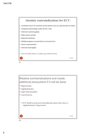 6/7/1441
9
Absolute contraindications for ECV:
— an absolute reason for caesarean section already exists (e.g. placenta praevia major).
— Antepartum haemorrhage within the last 7 days
— Abnormal cardiotocography
— Major uterine anomaly
— Ruptured membranes
— Multiple pregnancy (except delivery of second twin).
— rhesus isoimmunisation
— Abnormal fetal doppler
— where the mother declines or is unable to give informed consent..
2/29/2017
17
Relative contraindications and needs
additonal precautions if it will be done
— Hypertension
— oligohydramnios
— major fetal anomalies
— scarred uterus
— ECV should be performed with additional caution where there is
oligohydramnios or hypertension
2/29/2018
18
 