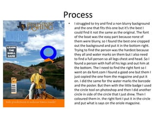 Process
• I struggled to try and find a non blurry background
and the one that fits this one but it’s the best I
could find it not the same as the original. The font
of the boat was the easy part because none of
them were blurry, so I found the best one cropped
out the background and put it in the bottom right.
Trying to find the person was the hardest because
they all and water marks on them but I also need
to find a full person so all legs chest and head. So I
found a person with half of his legs and out him at
the bottom. The I need to find the right font so I
went on da font.com I found a good one but them I
just copied the one from the magazine and put it
on. I did the same for the water marks the barcode
and the poster. But then with the little badge I used
the circle tool on photoshop and then I did another
circle in side of the circle that I just drew. Then I
coloured them in. the right font I put it in the circle
and put what is says on the oriole magazine.
 