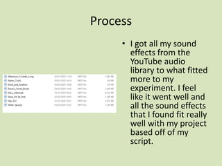 Process
• I got all my sound
effects from the
YouTube audio
library to what fitted
more to my
experiment. I feel
like it went well and
all the sound effects
that I found fit really
well with my project
based off of my
script.
 