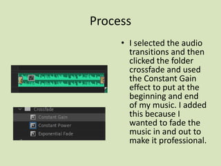 Process
• I selected the audio
transitions and then
clicked the folder
crossfade and used
the Constant Gain
effect to put at the
beginning and end
of my music. I added
this because I
wanted to fade the
music in and out to
make it professional.
 