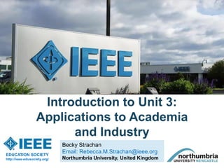 Becky Strachan
Email: Rebecca.M.Strachan@ieee.org
Northumbria University, United Kingdom
Introduction to Unit 3:
Applications to Academia
and Industry
EDUCATION SOCIETY
http://ieee-edusociety.org/
 