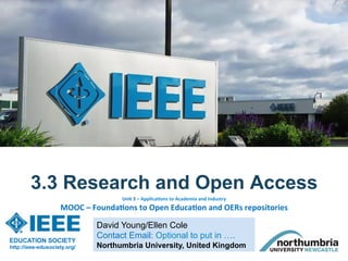 David Young/Ellen Cole
Contact Email: Optional to put in ….
Northumbria University, United Kingdom
3.3 Research and Open Access
EDUCATION SOCIETY
http://ieee-edusociety.org/
Unit	3	–	Applica-ons	to	Academia	and	Industry		
MOOC	–	Founda-ons	to	Open	Educa-on	and	OERs	repositories		
 