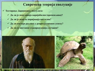 Савремена теорија еволуције
 Тестирање Дарвинових постулата:
 Да ли је популација варијабилна (променљива)?
 Да ли је нека од варијација наследна?
 Да ли постоји разлика у репродуктивном успеху?
 Да ли су опстанак и репродукција случајни?
 