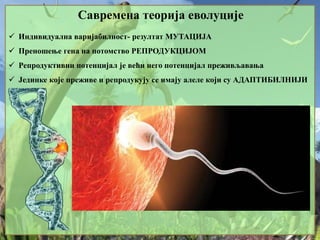 Савремена теорија еволуције
 Индивидуална варијабилност- резултат МУТАЦИЈА
 Преношење гена на потомство РЕПРОДУКЦИЈОМ
 Репродуктивни потенцијал је већи него потенцијал преживљавања
 Јединке које преживе и репродукују се имају алеле који су АДАПТИБИЛНИЈИ
 