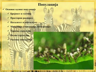  Основне одлике популације
 Бројност и густина
 Просторни распоред
 Наталитет и морталитет
 Миграције (емиграције, имиграције)
 Узрасна структура
 Полна структура
 Растење популације
Популација
 