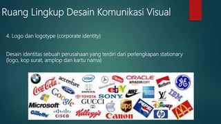 Ruang Lingkup Desain Komunikasi Visual
4. Logo dan logotype (corporate identity)
Desain identitas sebuah perusahaan yang terdiri dari perlengkapan stationary
(logo, kop surat, amplop dan kartu nama)
 