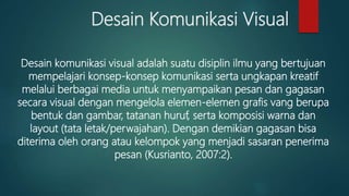 Desain Komunikasi Visual
Desain komunikasi visual adalah suatu disiplin ilmu yang bertujuan
mempelajari konsep-konsep komunikasi serta ungkapan kreatif
melalui berbagai media untuk menyampaikan pesan dan gagasan
secara visual dengan mengelola elemen-elemen grafis vang berupa
bentuk dan gambar, tatanan huruf, serta komposisi warna dan
layout (tata letak/perwajahan). Dengan demikian gagasan bisa
diterima oleh orang atau kelompok yang menjadi sasaran penerima
pesan (Kusrianto, 2007:2).
 