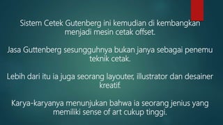 Sistem Cetek Gutenberg ini kemudian di kembangkan
menjadi mesin cetak offset.
Jasa Guttenberg sesungguhnya bukan janya sebagai penemu
teknik cetak.
Lebih dari itu ia juga seorang layouter, illustrator dan desainer
kreatif.
Karya-karyanya menunjukan bahwa ia seorang jenius yang
memiliki sense of art cukup tinggi.
 