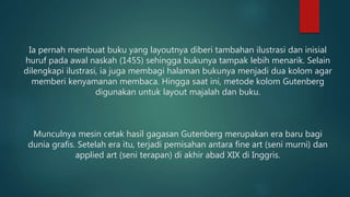 Ia pernah membuat buku yang layoutnya diberi tambahan ilustrasi dan inisial
huruf pada awal naskah (1455) sehingga bukunya tampak lebih menarik. Selain
dilengkapi ilustrasi, ia juga membagi halaman bukunya menjadi dua kolom agar
memberi kenyamanan membaca. Hingga saat ini, metode kolom Gutenberg
digunakan untuk layout majalah dan buku.
Munculnya mesin cetak hasil gagasan Gutenberg merupakan era baru bagi
dunia grafis. Setelah era itu, terjadi pemisahan antara fine art (seni murni) dan
applied art (seni terapan) di akhir abad XIX di Inggris.
 