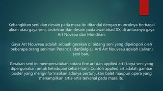 Kebangkitan seni dan desain pada masa itu ditandai dengan munculnya berbagai
aliran atau gaya seni, arsitektur dan desain pada awal abad XX; di antaranya gaya
Art Noveau dan Mondrian.
Gaya Art Nouveau adalah sebuah gerakan di bidang seni yang dipelopori oleh
beberapa orang seniman Perancis (danBelgia). Arti Art Nouveau adalah ((aliran)
seni baru.
Gerakan seni ini mempersatukan antara fine art dan applied art (karya seni yang
dipergunakan untuk kehidupan sehari-hari). Contoh applied art adalah gambar
poster yang menginformasikan adanya pertunjukan balet maupun opera yang
menampilkan artis-artis terkenal pada masa itu.
 
