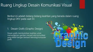 Ruang Lingkup Desain Komunikasi Visual
1. Desain Grafis (Graphic Design)
Desain grafis membutuhkan keahlian untuk
memanajemen gambar menjadi alat komunikasi
yang efektif dengan berbasis teknologi komputer
grafis
Berikut ini adalah bidang bidang keahlian yang berada dalam ruang
lingkup DKV pada saat ini:
 