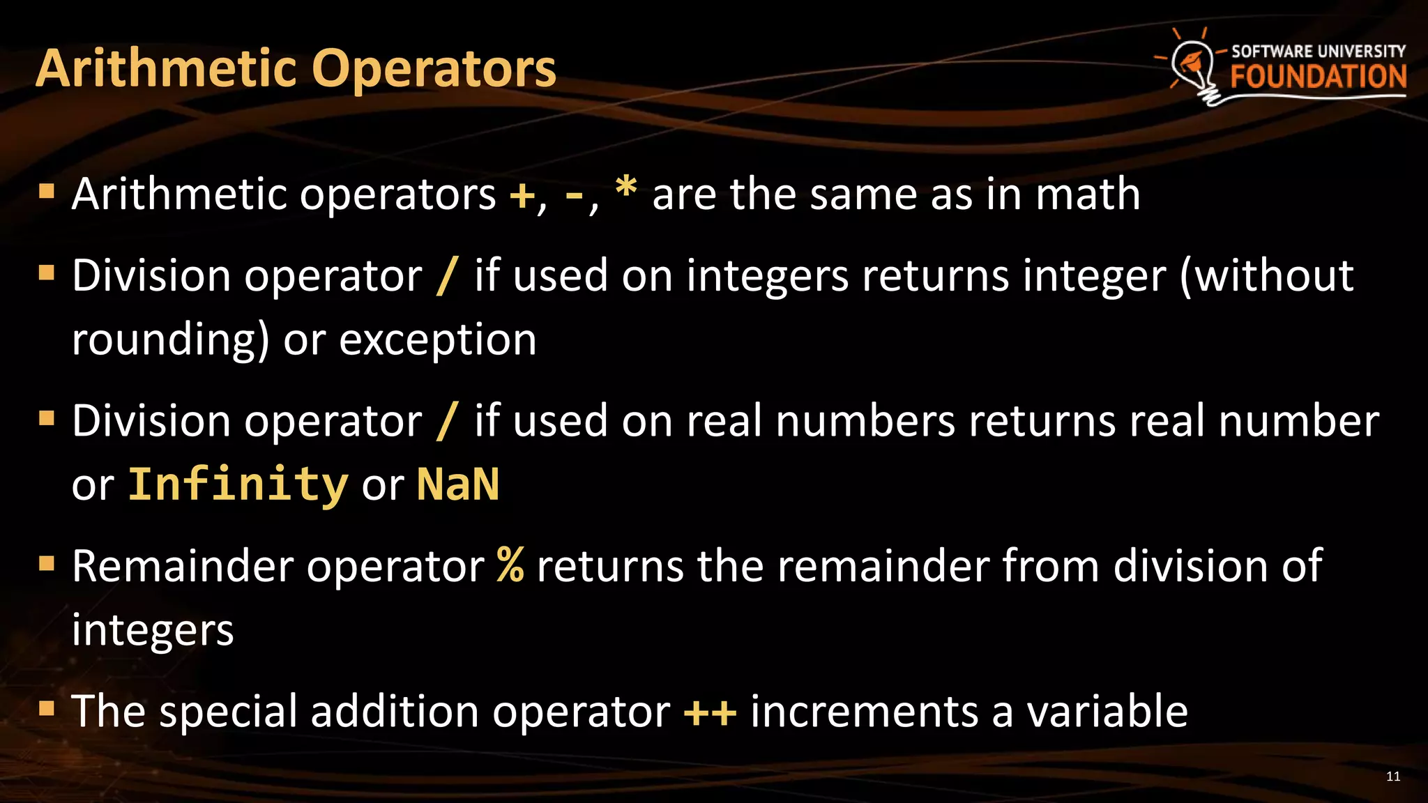 11
 Arithmetic operators +, -, * are the same as in math
 Division operator / if used on integers returns integer (without
rounding) or exception
 Division operator / if used on real numbers returns real number
or Infinity or NaN
 Remainder operator % returns the remainder from division of
integers
 The special addition operator ++ increments a variable
Arithmetic Operators
 