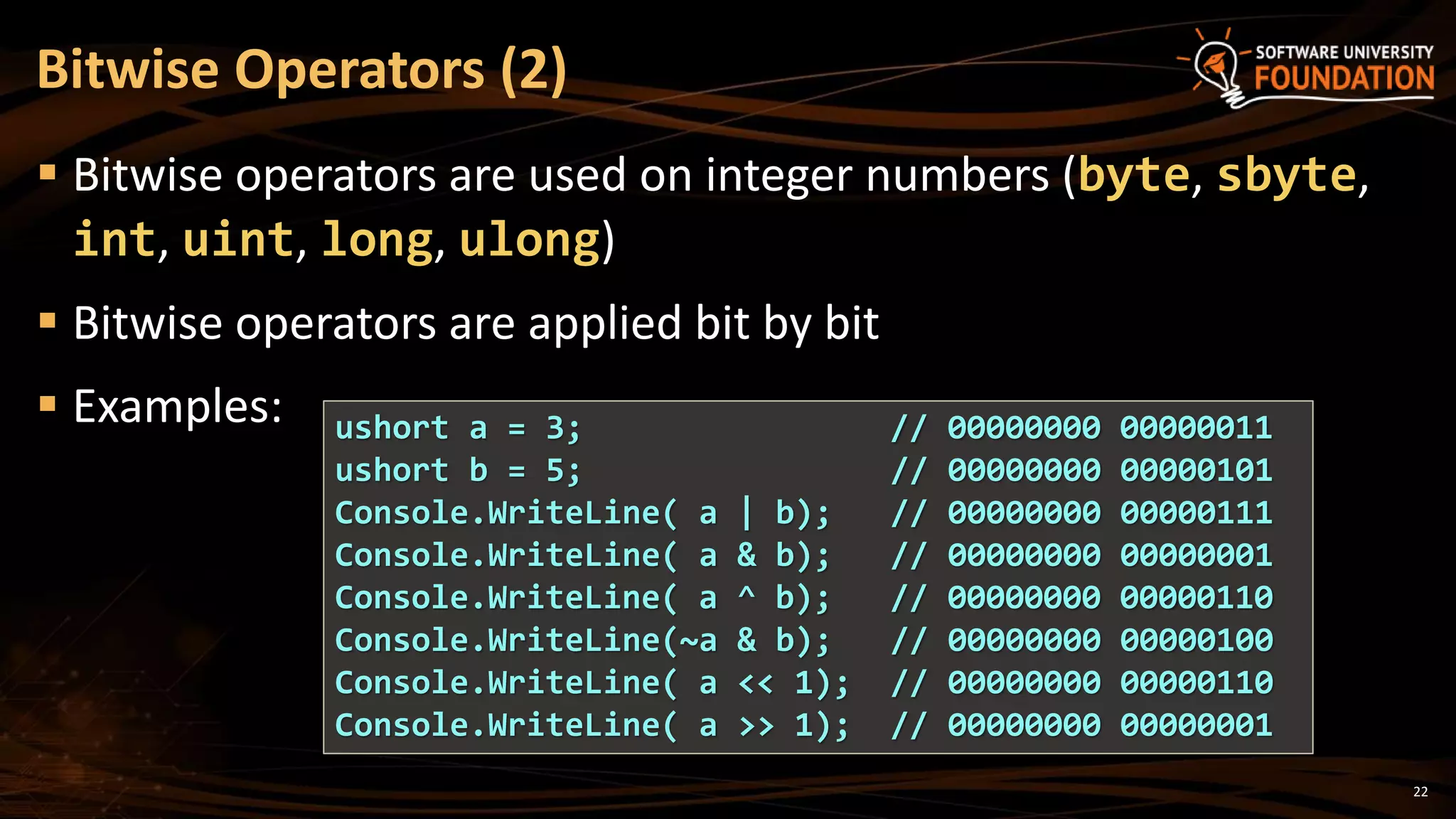 22
 Bitwise operators are used on integer numbers (byte, sbyte,
int, uint, long, ulong)
 Bitwise operators are applied bit by bit
 Examples:
Bitwise Operators (2)
ushort a = 3; // 00000000 00000011
ushort b = 5; // 00000000 00000101
Console.WriteLine( a | b); // 00000000 00000111
Console.WriteLine( a & b); // 00000000 00000001
Console.WriteLine( a ^ b); // 00000000 00000110
Console.WriteLine(~a & b); // 00000000 00000100
Console.WriteLine( a << 1); // 00000000 00000110
Console.WriteLine( a >> 1); // 00000000 00000001
 