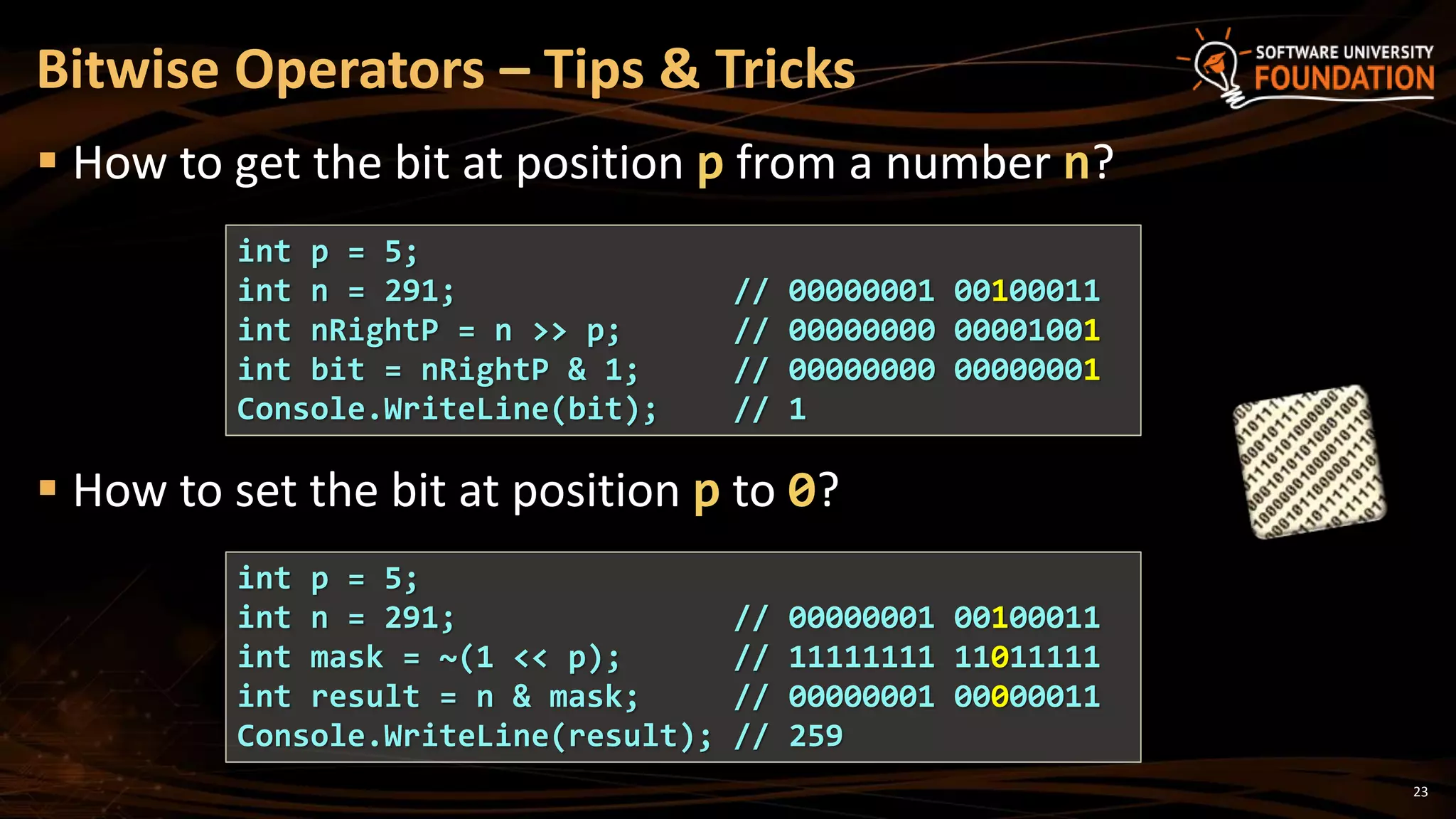 23
 How to get the bit at position p from a number n?
 How to set the bit at position p to 0?
Bitwise Operators – Tips & Tricks
int p = 5;
int n = 291; // 00000001 00100011
int nRightP = n >> p; // 00000000 00001001
int bit = nRightP & 1; // 00000000 00000001
Console.WriteLine(bit); // 1
int p = 5;
int n = 291; // 00000001 00100011
int mask = ~(1 << p); // 11111111 11011111
int result = n & mask; // 00000001 00000011
Console.WriteLine(result); // 259
 
