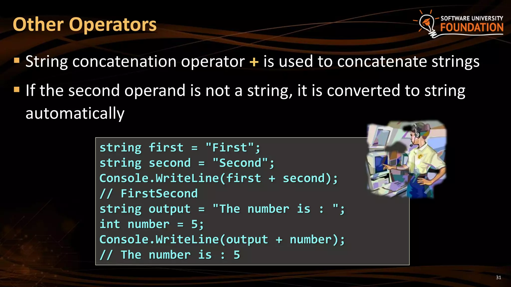 31
 String concatenation operator + is used to concatenate strings
 If the second operand is not a string, it is converted to string
automatically
Other Operators
string first = "First";
string second = "Second";
Console.WriteLine(first + second);
// FirstSecond
string output = "The number is : ";
int number = 5;
Console.WriteLine(output + number);
// The number is : 5
 