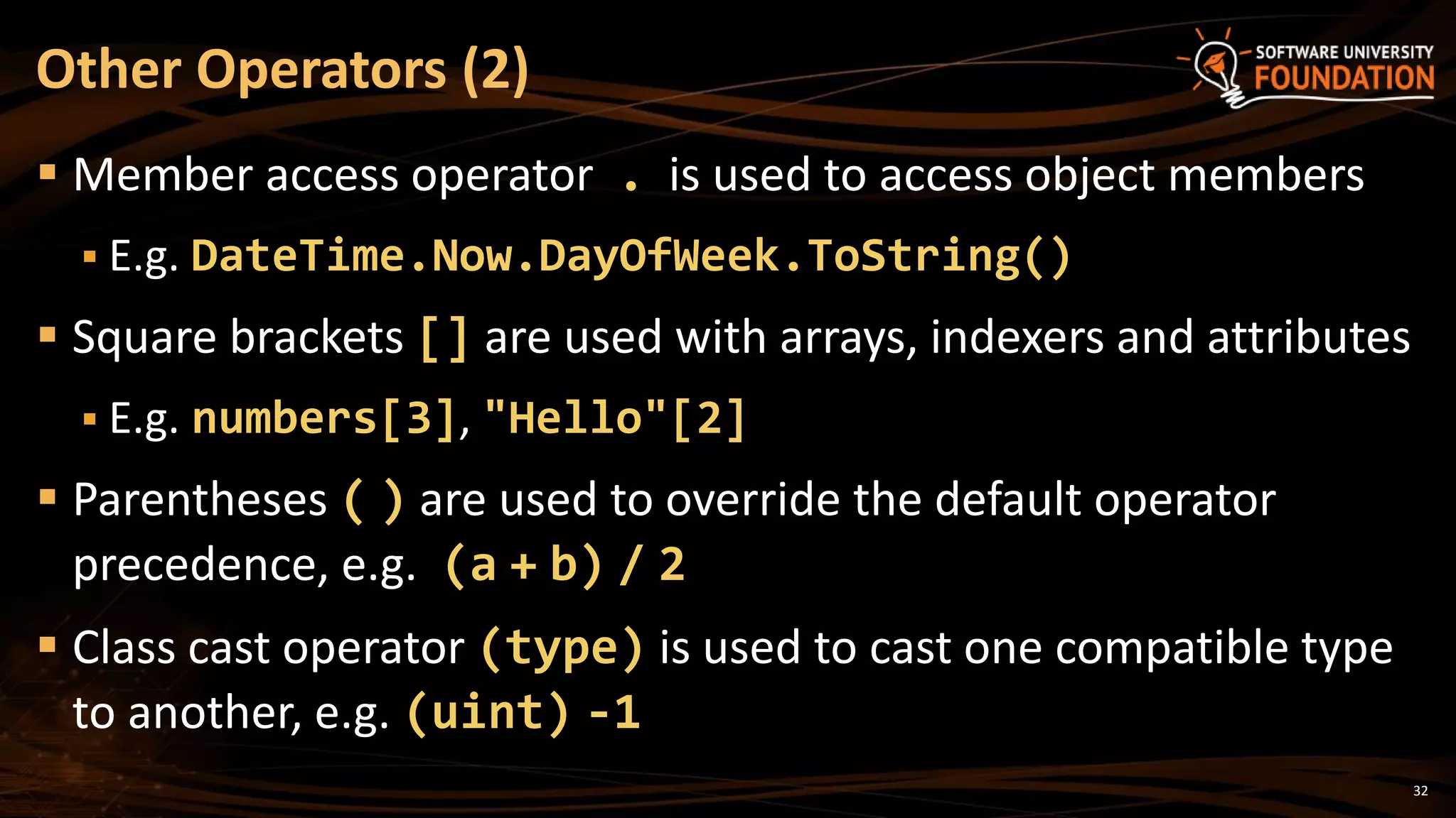 32
 Member access operator . is used to access object members
 E.g. DateTime.Now.DayOfWeek.ToString()
 Square brackets [] are used with arrays, indexers and attributes
 E.g. numbers[3], "Hello"[2]
 Parentheses ( ) are used to override the default operator
precedence, e.g. (a + b) / 2
 Class cast operator (type) is used to cast one compatible type
to another, e.g. (uint) -1
Other Operators (2)
 