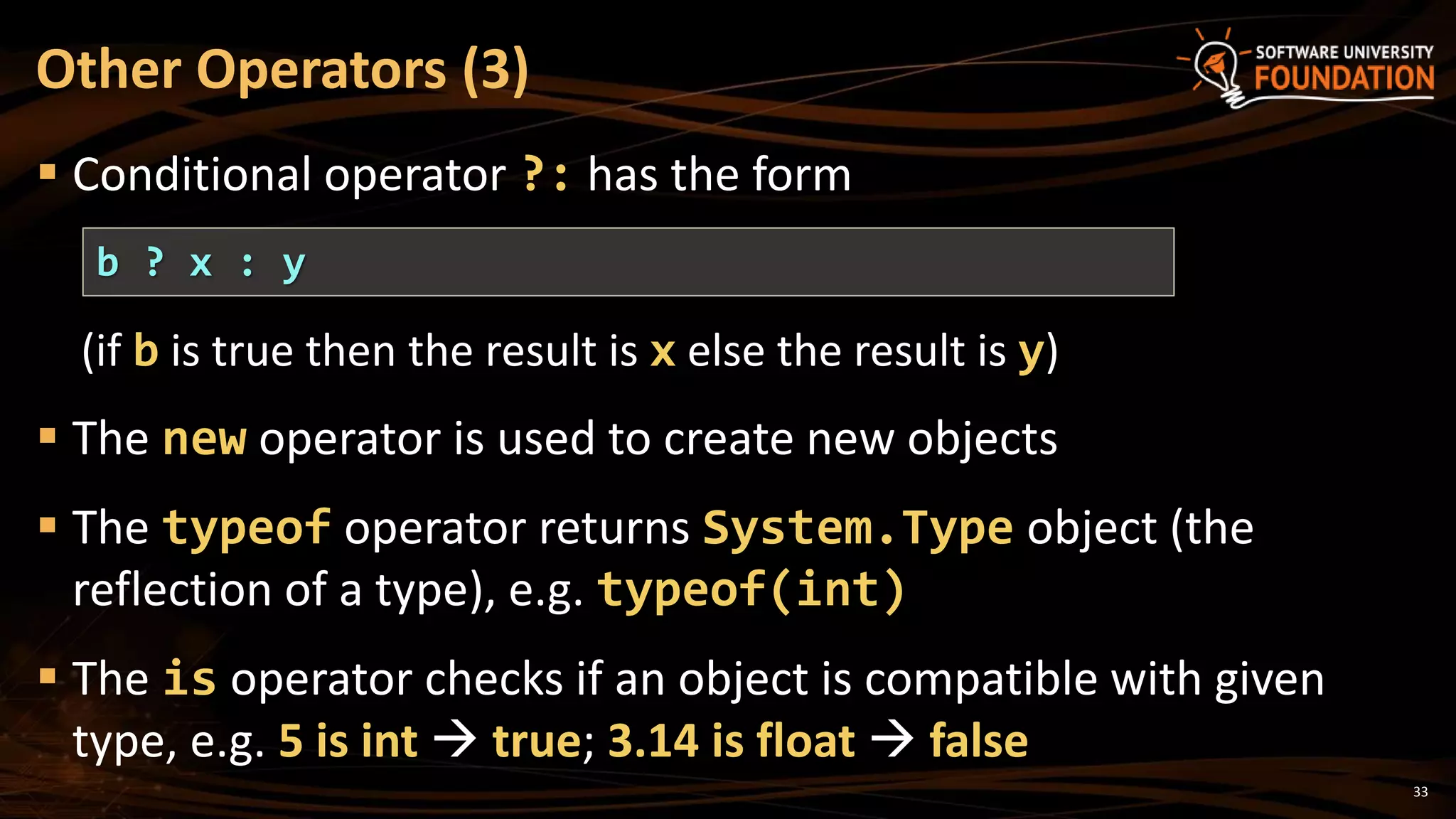 33
 Conditional operator ?: has the form
(if b is true then the result is x else the result is y)
 The new operator is used to create new objects
 The typeof operator returns System.Type object (the
reflection of a type), e.g. typeof(int)
 The is operator checks if an object is compatible with given
type, e.g. 5 is int  true; 3.14 is float  false
Other Operators (3)
b ? x : y
 