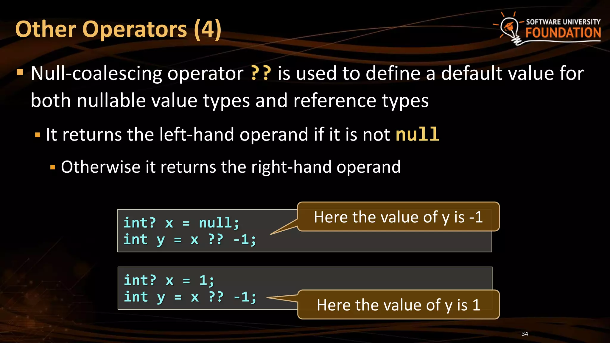 Other Operators (4)
 Null-coalescing operator ?? is used to define a default value for
both nullable value types and reference types
 It returns the left-hand operand if it is not null
 Otherwise it returns the right-hand operand
34
int? x = null;
int y = x ?? -1;
int? x = 1;
int y = x ?? -1;
Here the value of y is -1
Here the value of y is 1
 