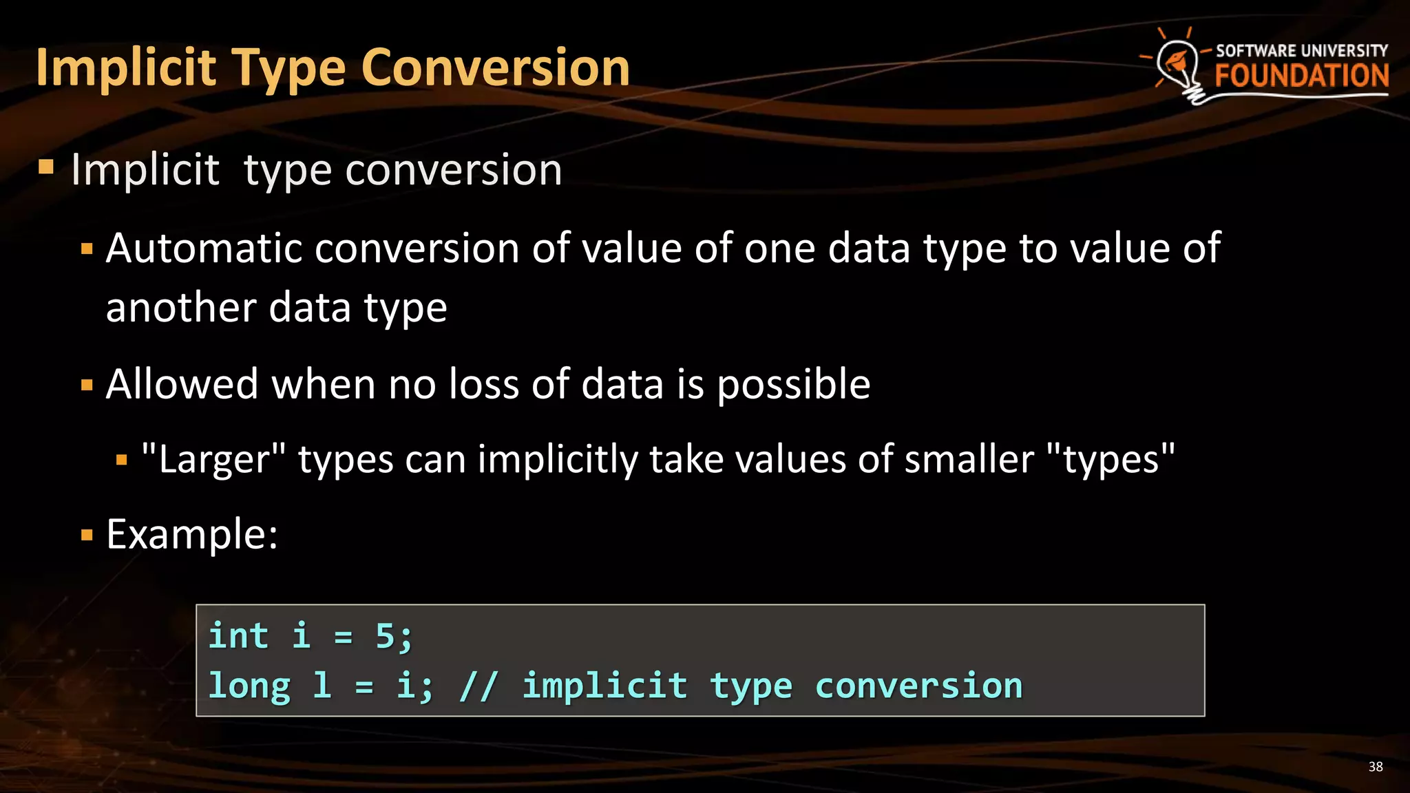 38
 Implicit type conversion
 Automatic conversion of value of one data type to value of
another data type
 Allowed when no loss of data is possible
 "Larger" types can implicitly take values of smaller "types"
 Example:
Implicit Type Conversion
int i = 5;
long l = i; // implicit type conversion
 