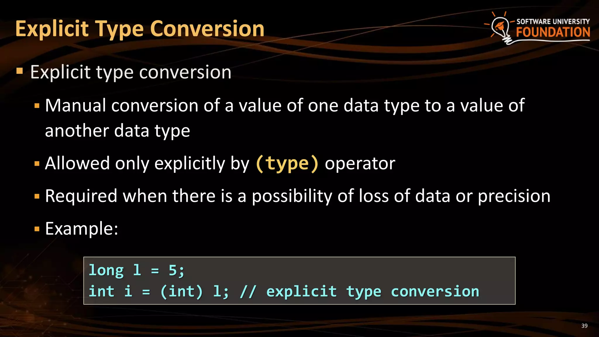 39
 Explicit type conversion
 Manual conversion of a value of one data type to a value of
another data type
 Allowed only explicitly by (type) operator
 Required when there is a possibility of loss of data or precision
 Example:
Explicit Type Conversion
long l = 5;
int i = (int) l; // explicit type conversion
 