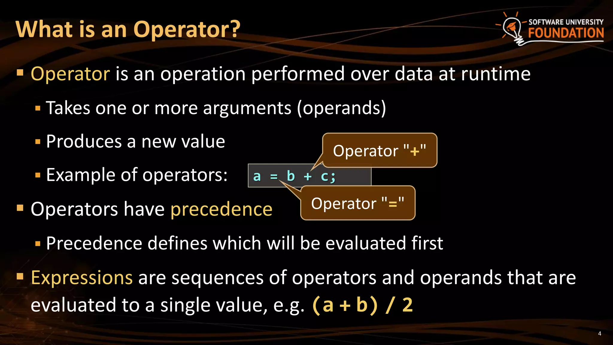4
 Operator is an operation performed over data at runtime
 Takes one or more arguments (operands)
 Produces a new value
 Example of operators:
 Operators have precedence
 Precedence defines which will be evaluated first
 Expressions are sequences of operators and operands that are
evaluated to a single value, e.g. (a + b) / 2
What is an Operator?
a = b + c;
Operator "+"
Operator "="
 