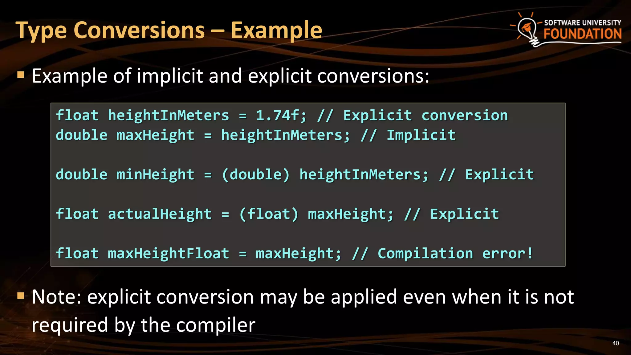 40
 Example of implicit and explicit conversions:
 Note: explicit conversion may be applied even when it is not
required by the compiler
Type Conversions – Example
float heightInMeters = 1.74f; // Explicit conversion
double maxHeight = heightInMeters; // Implicit
double minHeight = (double) heightInMeters; // Explicit
float actualHeight = (float) maxHeight; // Explicit
float maxHeightFloat = maxHeight; // Compilation error!
 