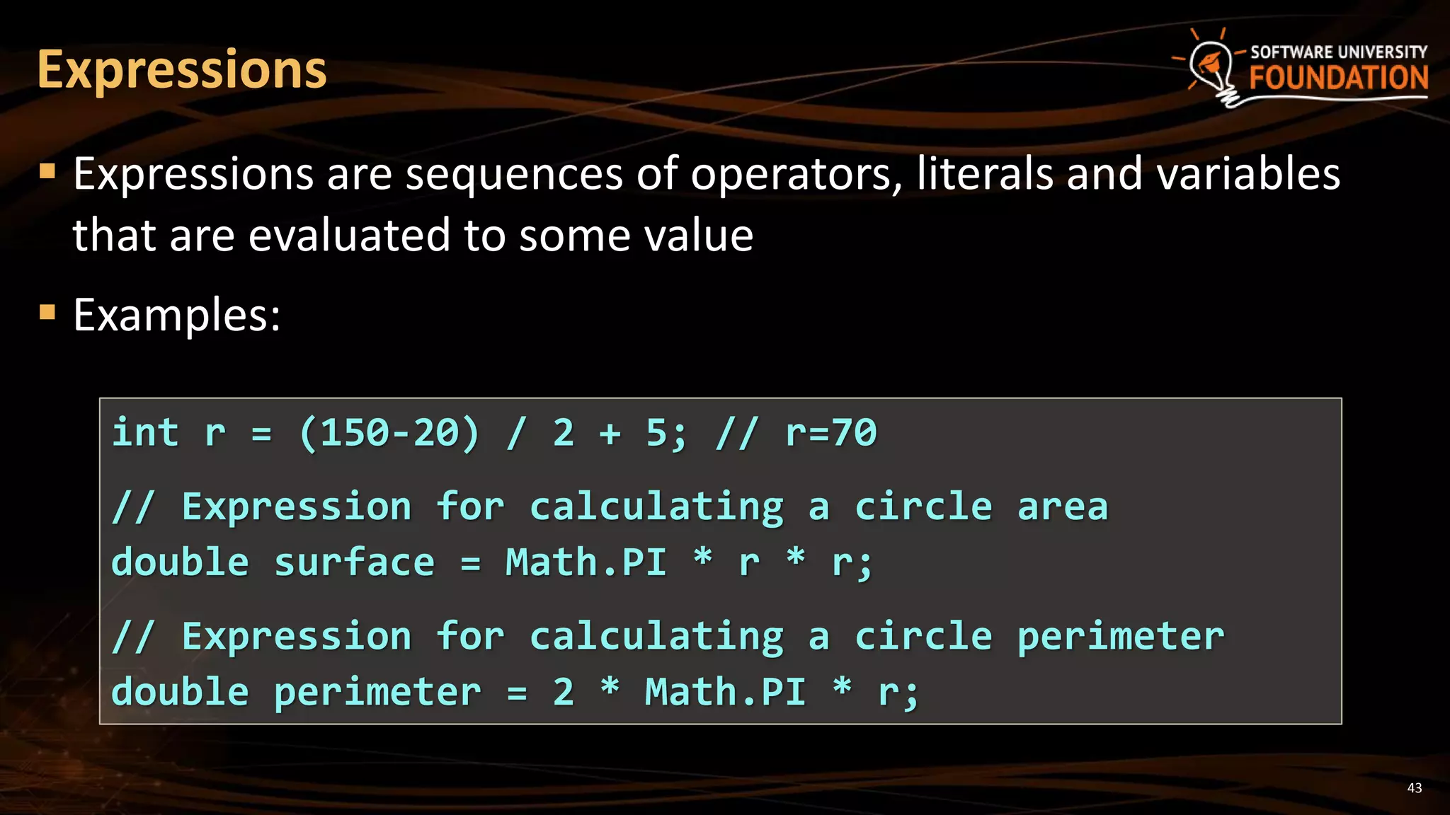 43
 Expressions are sequences of operators, literals and variables
that are evaluated to some value
 Examples:
Expressions
int r = (150-20) / 2 + 5; // r=70
// Expression for calculating a circle area
double surface = Math.PI * r * r;
// Expression for calculating a circle perimeter
double perimeter = 2 * Math.PI * r;
 