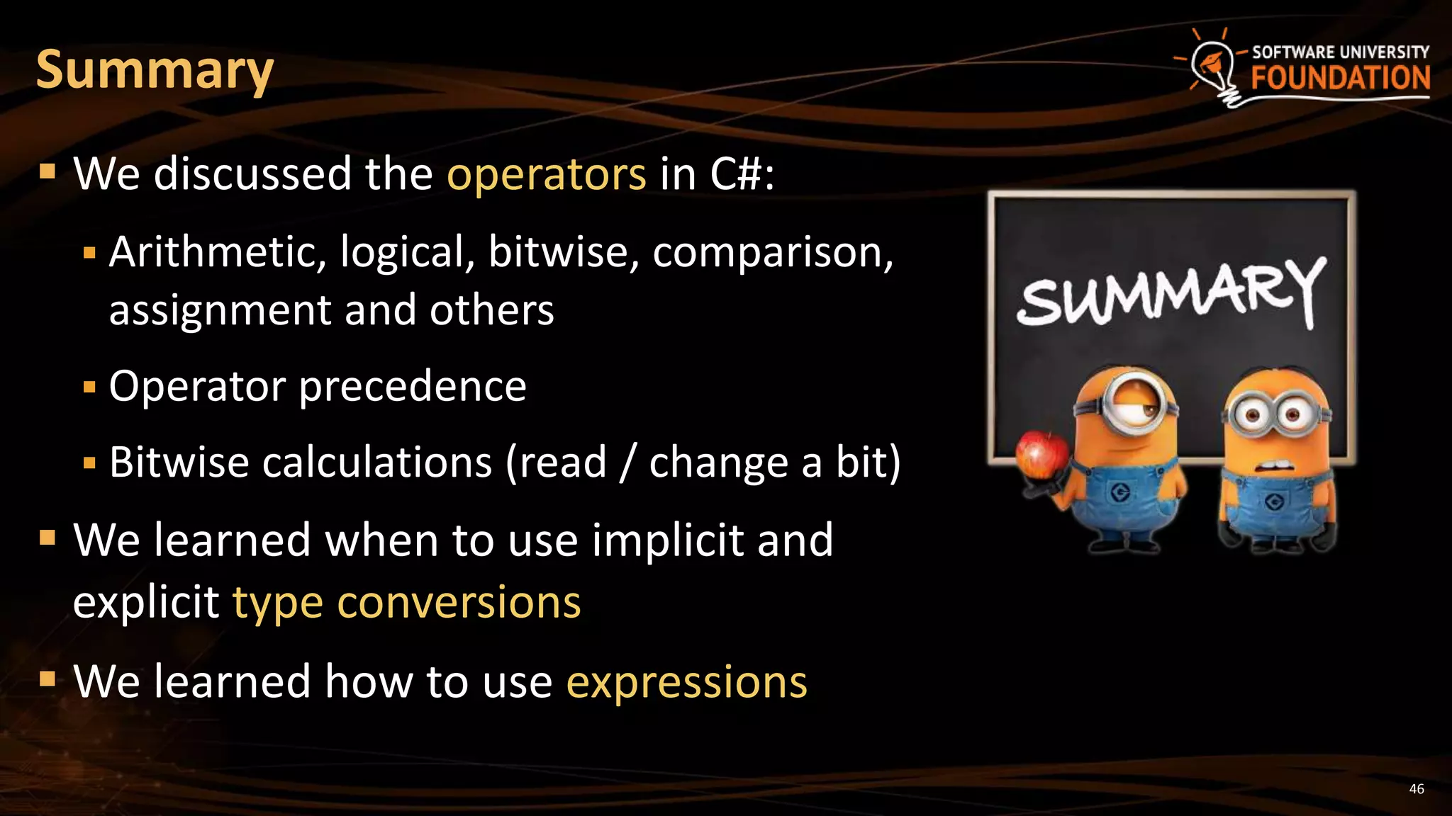 46
 We discussed the operators in C#:
 Arithmetic, logical, bitwise, comparison,
assignment and others
 Operator precedence
 Bitwise calculations (read / change a bit)
 We learned when to use implicit and
explicit type conversions
 We learned how to use expressions
Summary
 