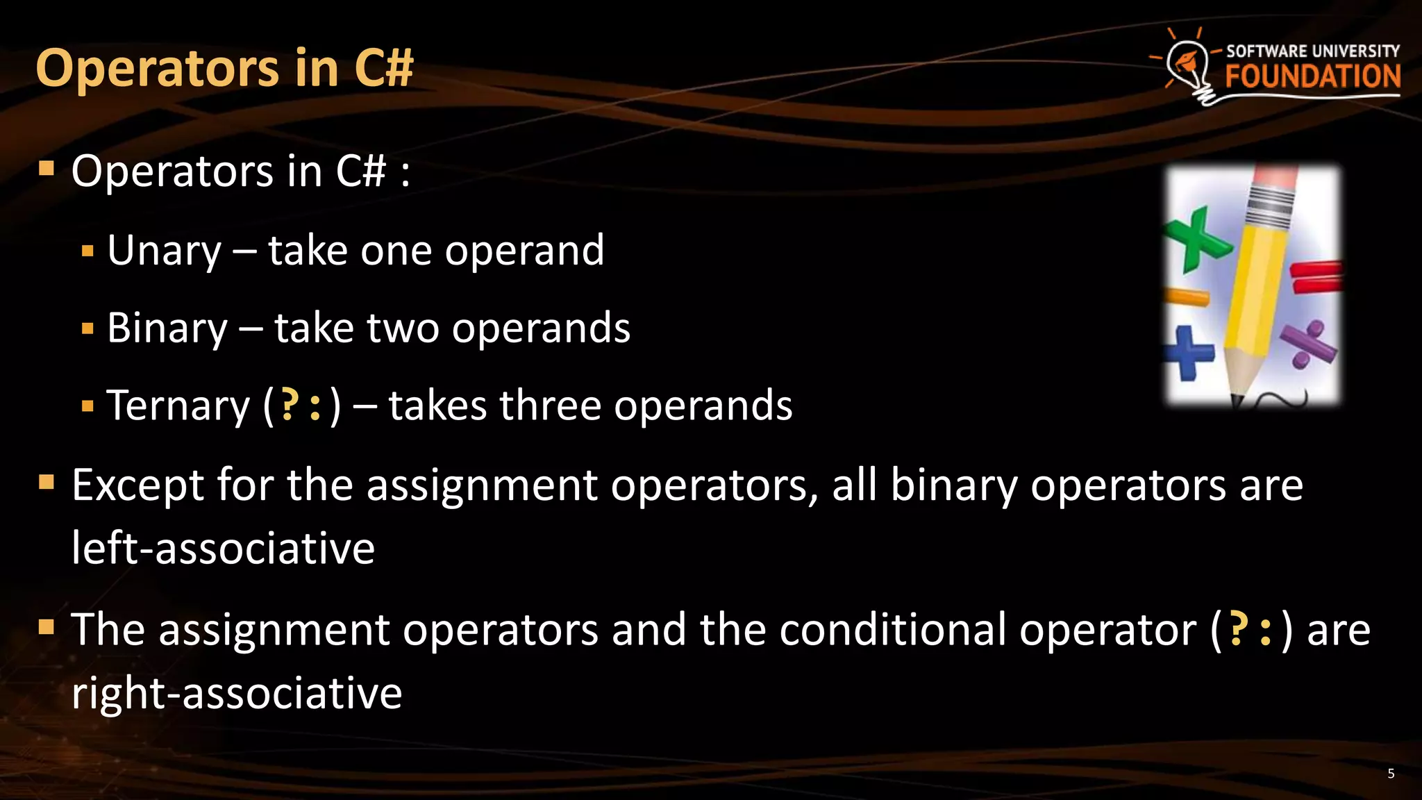 5
 Operators in C# :
 Unary – take one operand
 Binary – take two operands
 Ternary (?:) – takes three operands
 Except for the assignment operators, all binary operators are
left-associative
 The assignment operators and the conditional operator (?:) are
right-associative
Operators in C#
 