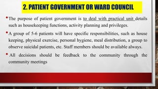 2. PATIENT GOVERNMENT OR WARD COUNCIL
•The purpose of patient government is to deal with practical unit details
such as housekeeping functions, activity planning and privileges.
•A group of 5-6 patients will have specific responsibilities, such as house
keeping, physical exercise, personal hygiene, meal distribution, a group to
observe suicidal patients, etc. Staff members should be available always.
• All decisions should be feedback to the community through the
community meetings
 