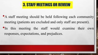 3. STAFF MEETINGS OR REVIEW
•A staff meeting should be held following each community
meeting (patients are excluded and only staff are present).
•In this meeting the staff would examine their own
responses, expectations, and prejudices.
 