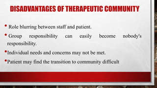 DISADVANTAGES OF THERAPEUTIC COMMUNITY
• Role blurring between staff and patient.
• Group responsibility can easily become nobody's
responsibility.
•Individual needs and concerns may not be met.
•Patient may find the transition to community difficult
 