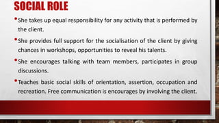 SOCIAL ROLE
•She takes up equal responsibility for any activity that is performed by
the client.
•She provides full support for the socialisation of the client by giving
chances in workshops, opportunities to reveal his talents.
•She encourages talking with team members, participates in group
discussions.
•Teaches basic social skills of orientation, assertion, occupation and
recreation. Free communication is encourages by involving the client.
 