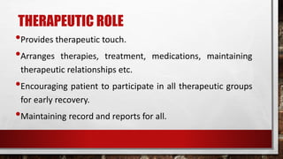 THERAPEUTIC ROLE
•Provides therapeutic touch.
•Arranges therapies, treatment, medications, maintaining
therapeutic relationships etc.
•Encouraging patient to participate in all therapeutic groups
for early recovery.
•Maintaining record and reports for all.
 