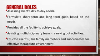 GENERAL ROLES
•Assessing client’s day to day needs.
•Formulate short term and long term goals based on the
needs.
•Provides all the facility to achieve goals.
•Assisting multidisciplinary team in carrying out activities.
•Educate client’s , his family memebers and subordinates for
effective therapeutic environment.
 