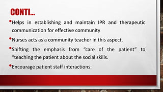 CONTI…
•Helps in establishing and maintain IPR and therapeutic
communication for effective community
•Nurses acts as a community teacher in this aspect.
•Shifting the emphasis from “care of the patient” to
“teaching the patient about the social skills.
•Encourage patient staff interactions.
 