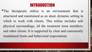 INTRODUCTION
•The therapeutic milieu is an environment that is
structured and maintained as an ideal, dynamic setting in
which to work with clients. This milieu includes safe
physical surroundings, all the treatment team members,
and other clients. It is supported by clear and consistently
maintained limits and behavioral expectations
 